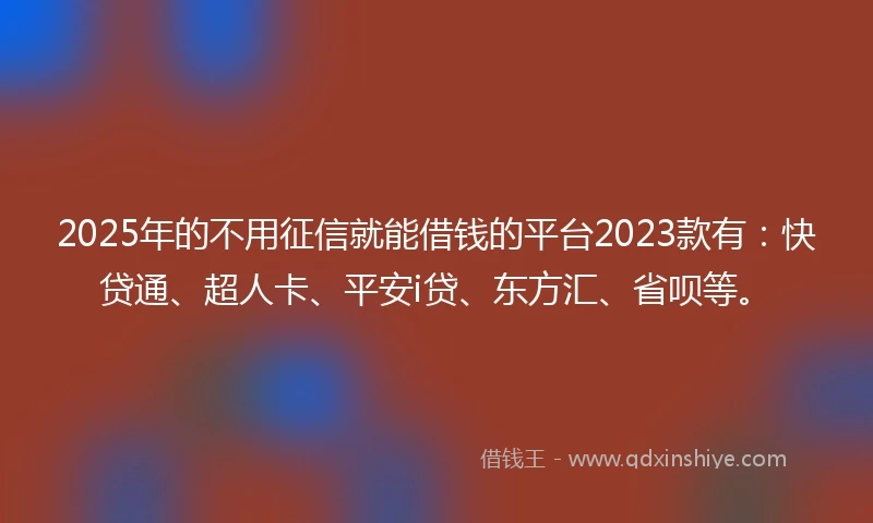 2025年的不用征信就能借钱的平台2023款有：快贷通、超人卡、平安i贷、东方汇、省呗等。