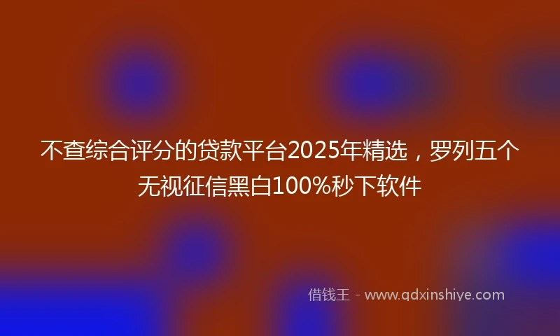 不查综合评分的贷款平台2025年精选，罗列五个无视征信黑白100%秒下软件