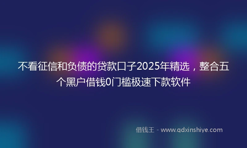 不看征信和负债的贷款口子2025年精选，整合五个黑户借钱0门槛极速下款软件