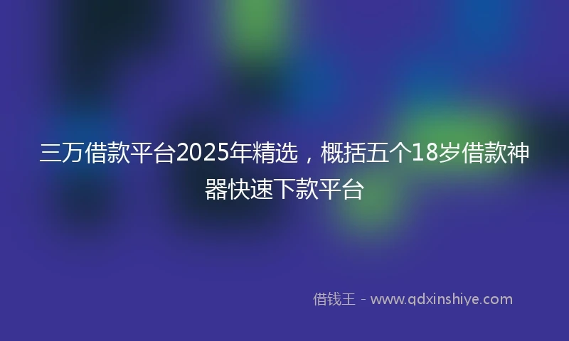 三万借款平台2025年精选，概括五个18岁借款神器快速下款平台