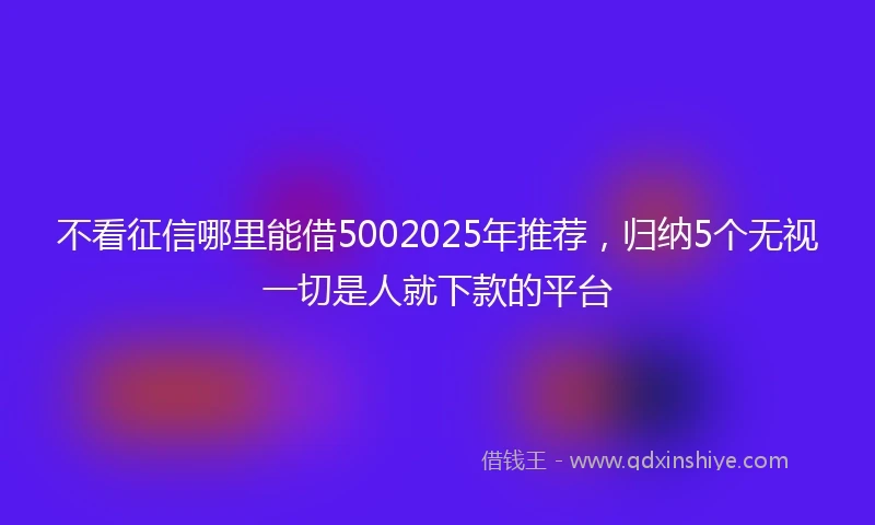 不看征信哪里能借5002025年推荐，归纳5个无视一切是人就下款的平台