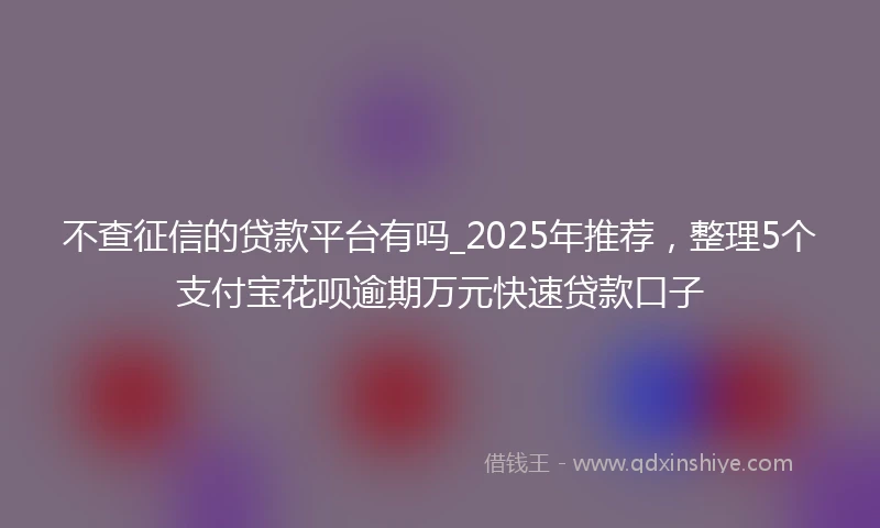 不查征信的贷款平台有吗_2025年推荐，整理5个支付宝花呗逾期万元快速贷款口子