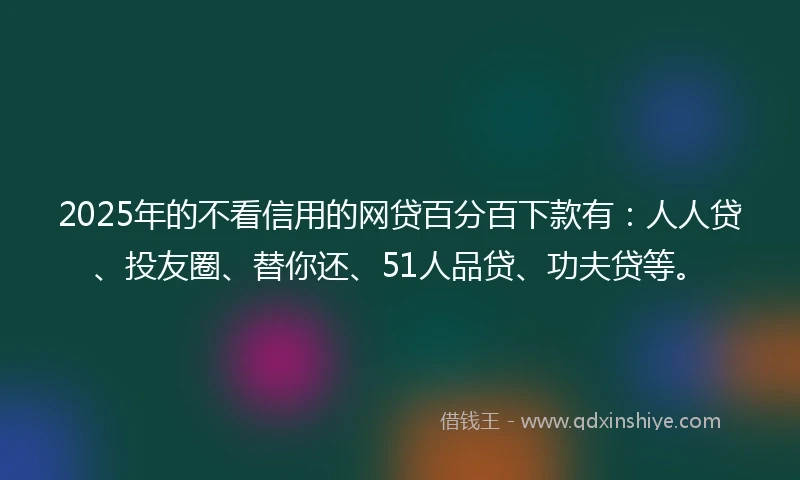 2025年的不看信用的网贷百分百下款有：人人贷、投友圈、替你还、51人品贷、功夫贷等。