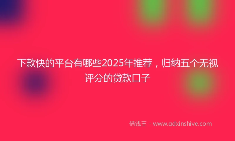 下款快的平台有哪些2025年推荐，归纳五个无视评分的贷款口子