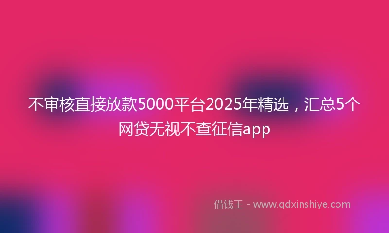 不审核直接放款5000平台2025年精选，汇总5个网贷无视不查征信app