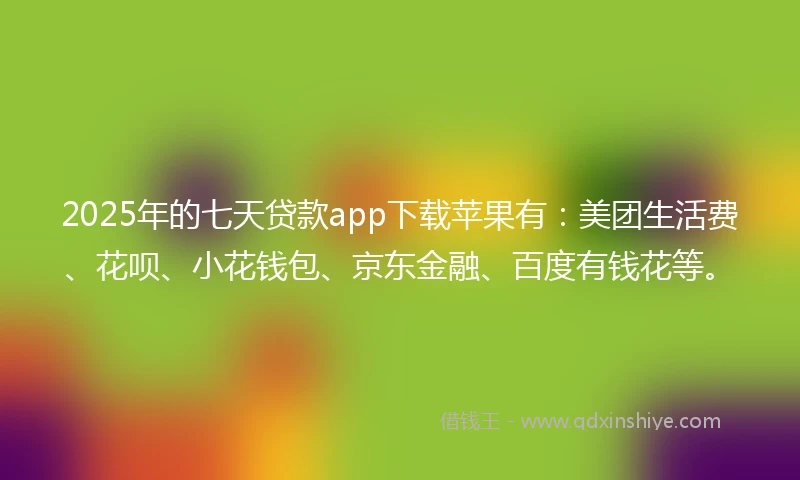 2025年的七天贷款app下载苹果有：美团生活费、花呗、小花钱包、京东金融、百度有钱花等。