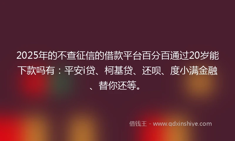 2025年的不查征信的借款平台百分百通过20岁能下款吗有：平安i贷、柯基贷、还呗、度小满金融、替你还等。