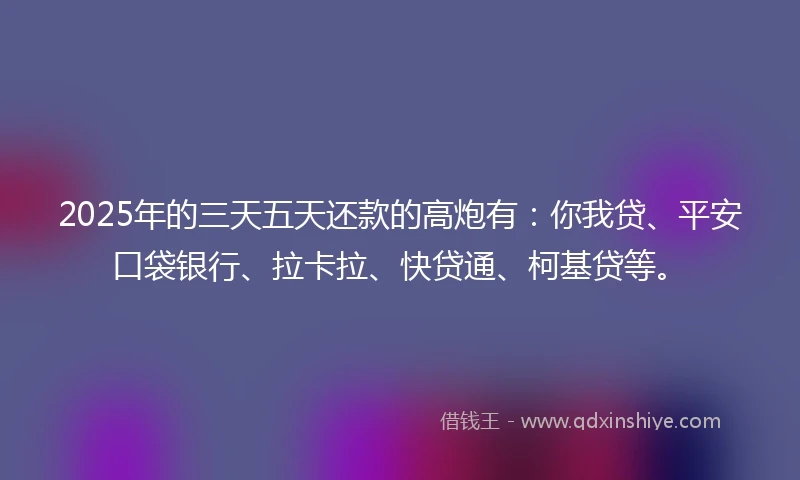 2025年的三天五天还款的高炮有：你我贷、平安口袋银行、拉卡拉、快贷通、柯基贷等。