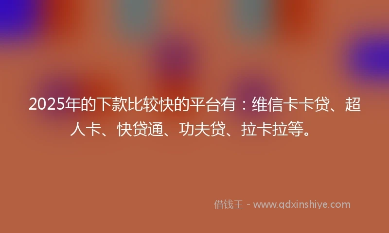 2025年的下款比较快的平台有：维信卡卡贷、超人卡、快贷通、功夫贷、拉卡拉等。