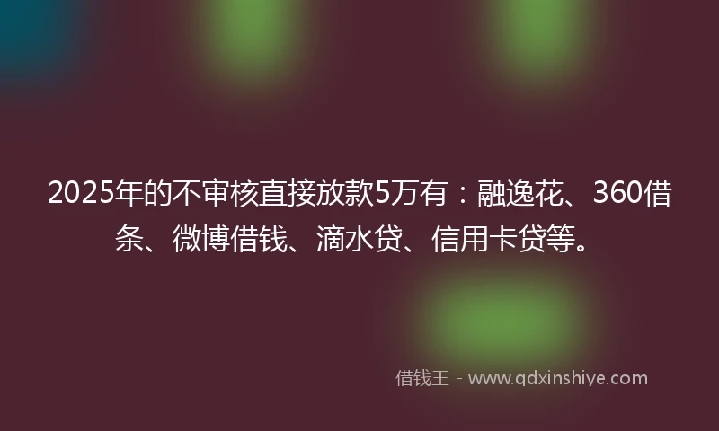 2025年的不审核直接放款5万有：融逸花、360借条、微博借钱、滴水贷、信用卡贷等。