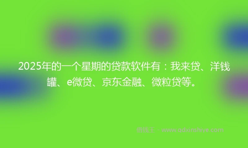 2025年的一个星期的贷款软件有：我来贷、洋钱罐、e微贷、京东金融、微粒贷等。