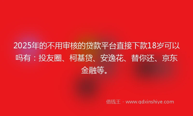 2025年的不用审核的贷款平台直接下款18岁可以吗有：投友圈、柯基贷、安逸花、替你还、京东金融等。