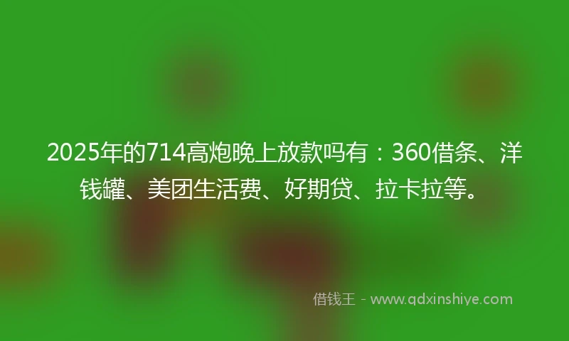 2025年的714高炮晚上放款吗有：360借条、洋钱罐、美团生活费、好期贷、拉卡拉等。