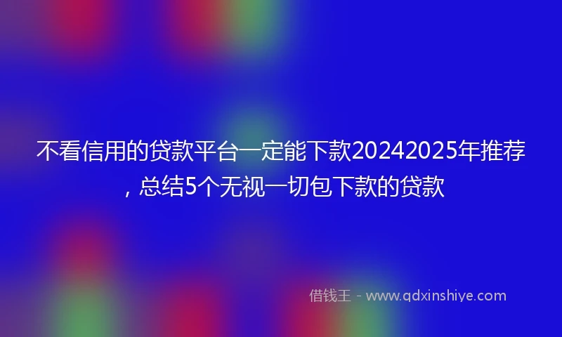 不看信用的贷款平台一定能下款20242025年推荐，总结5个无视一切包下款的贷款