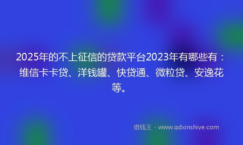 2025年的不上征信的贷款平台2023年有哪些有：维信卡卡贷、洋钱罐、快贷通、微粒贷、安逸花等。