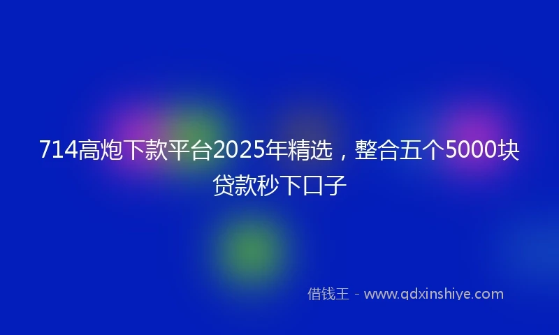 714高炮下款平台2025年精选，整合五个5000块贷款秒下口子