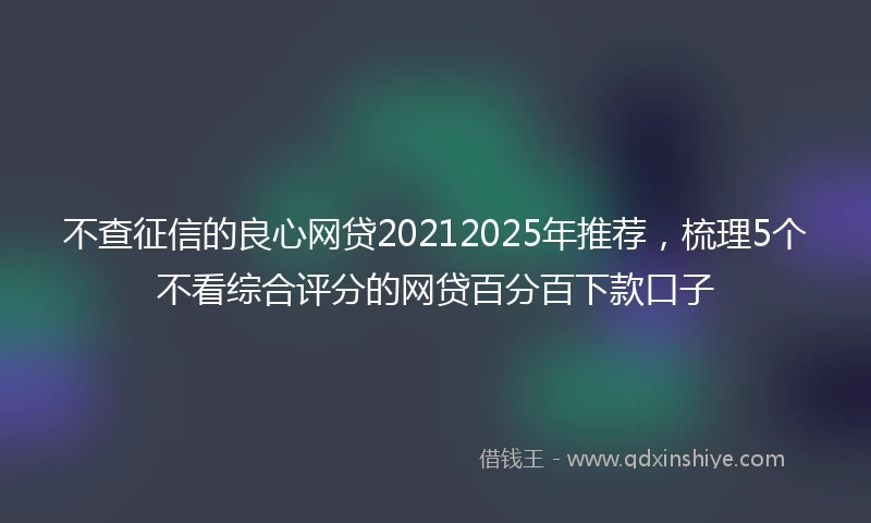 不查征信的良心网贷20212025年推荐,梳理5个不看综合评分的网贷百分百下款口子