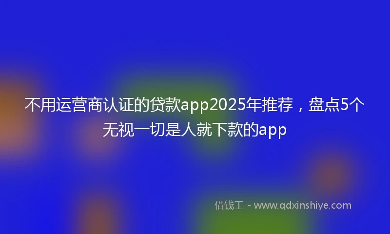 不用运营商认证的贷款app2025年推荐，盘点5个无视一切是人就下款的app