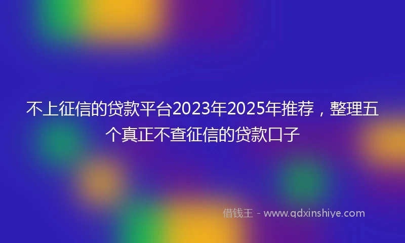 不上征信的贷款平台2023年2025年推荐，整理五个真正不查征信的贷款口子
