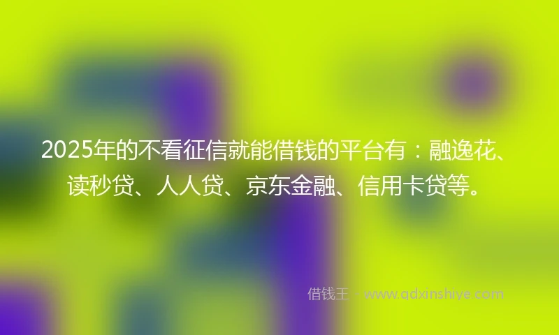 2025年的不看征信就能借钱的平台有：融逸花、读秒贷、人人贷、京东金融、信用卡贷等。