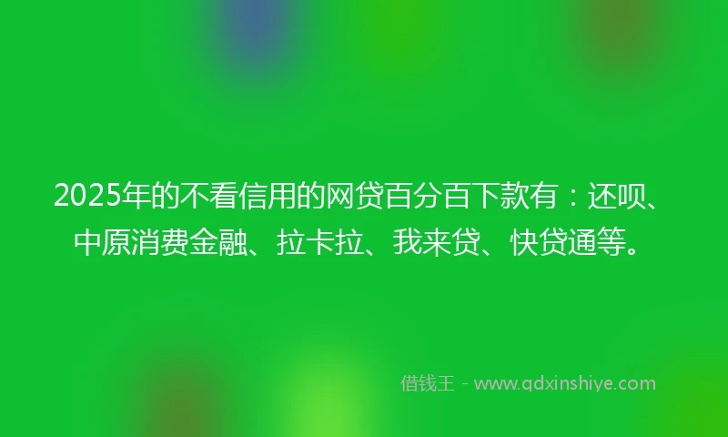 2025年的不看信用的网贷百分百下款有：还呗、中原消费金融、拉卡拉、我来贷、快贷通等。