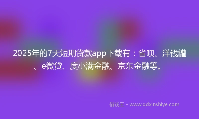 2025年的7天短期贷款app下载有：省呗、洋钱罐、e微贷、度小满金融、京东金融等。