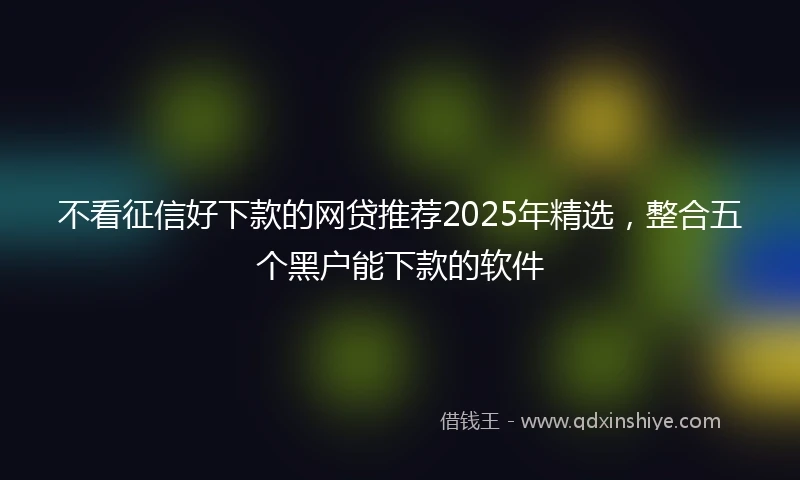 不看征信好下款的网贷推荐2025年精选，整合五个黑户能下款的软件