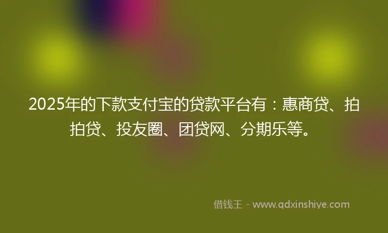 2025年的下款支付宝的贷款平台有：惠商贷、拍拍贷、投友圈、团贷网、分期乐等。