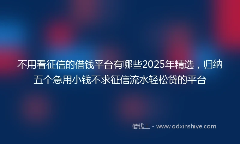 不用看征信的借钱平台有哪些2025年精选，归纳五个急用小钱不求征信流水轻松贷的平台