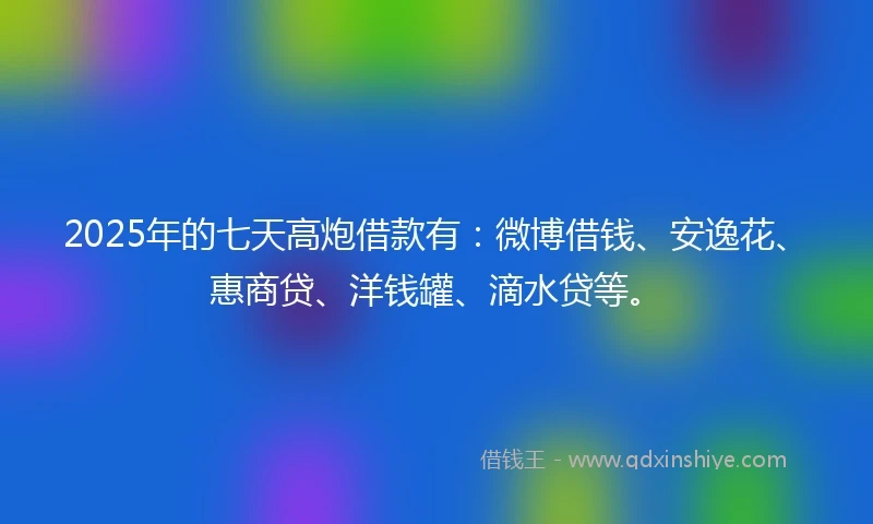 2025年的七天高炮借款有：微博借钱、安逸花、惠商贷、洋钱罐、滴水贷等。