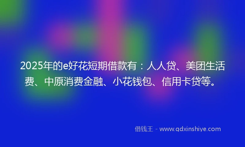 2025年的e好花短期借款有：人人贷、美团生活费、中原消费金融、小花钱包、信用卡贷等。