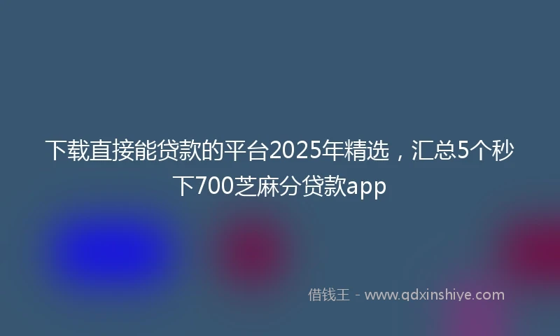 下载直接能贷款的平台2025年精选，汇总5个秒下700芝麻分贷款app