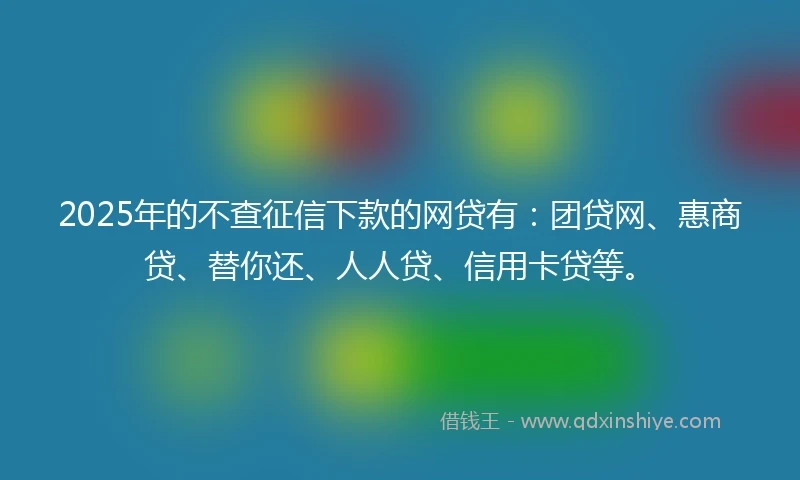 2025年的不查征信下款的网贷有：团贷网、惠商贷、替你还、人人贷、信用卡贷等。