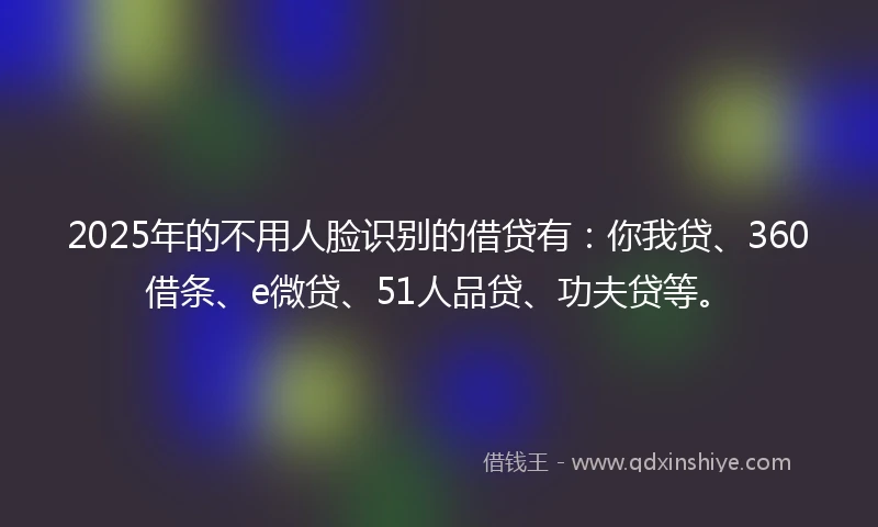 2025年的不用人脸识别的借贷有：你我贷、360借条、e微贷、51人品贷、功夫贷等。