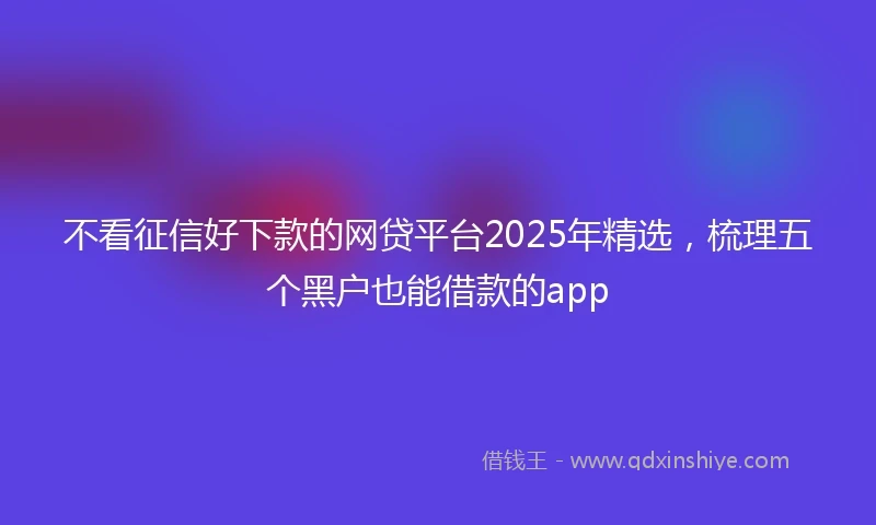 不看征信好下款的网贷平台2025年精选，梳理五个黑户也能借款的app