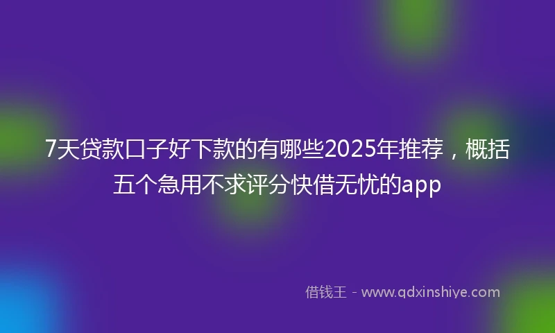 7天贷款口子好下款的有哪些2025年推荐，概括五个急用不求评分快借无忧的app