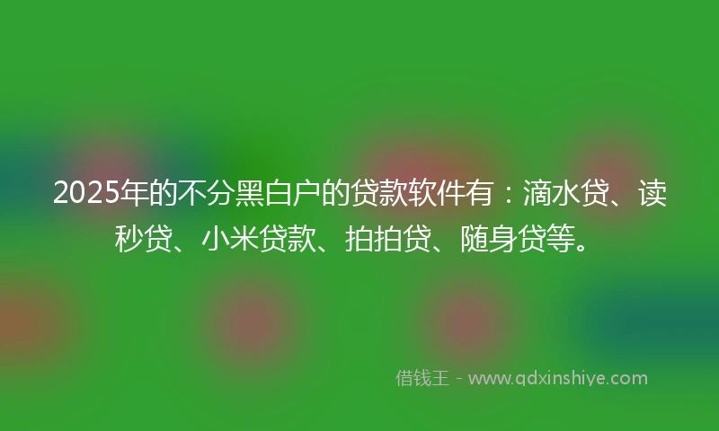 2025年的不分黑白户的贷款软件有：滴水贷、读秒贷、小米贷款、拍拍贷、随身贷等。