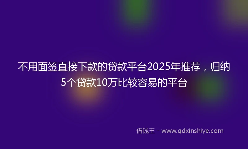 不用面签直接下款的贷款平台2025年推荐，归纳5个贷款10万比较容易的平台
