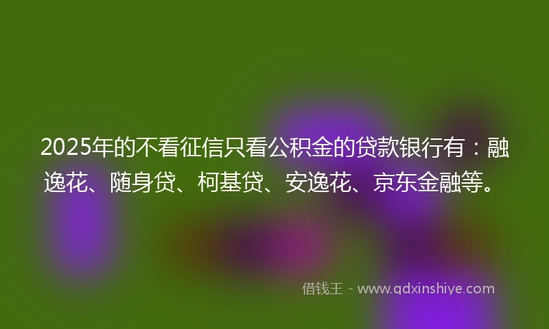 2025年的不看征信只看公积金的贷款银行有:融逸花、随身贷、柯基贷、安逸花、京东金融等。