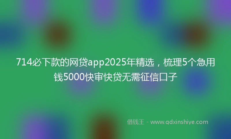 714必下款的网贷app2025年精选，梳理5个急用钱5000快审快贷无需征信口子