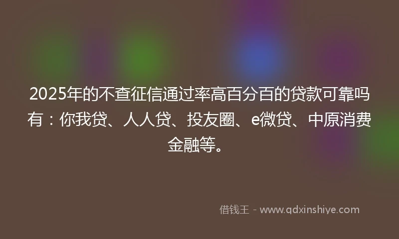 2025年的不查征信通过率高百分百的贷款可靠吗有：你我贷、人人贷、投友圈、e微贷、中原消费金融等。