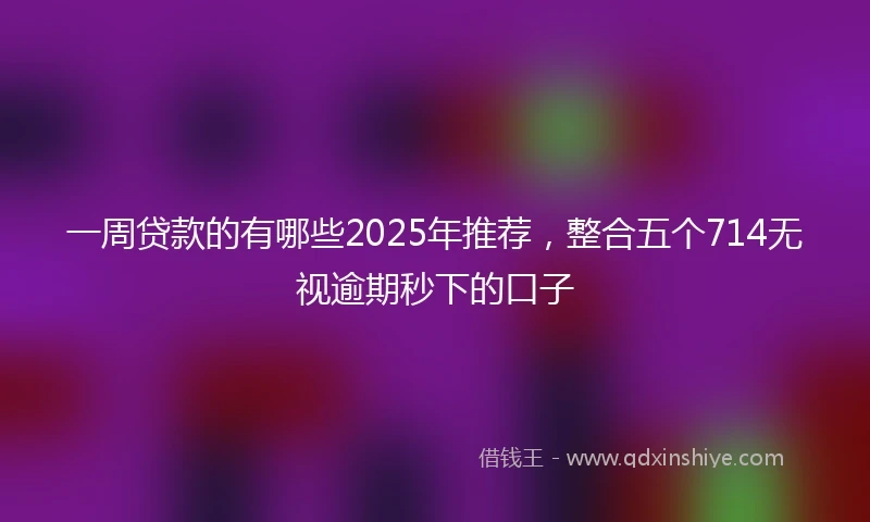 一周贷款的有哪些2025年推荐，整合五个714无视逾期秒下的口子