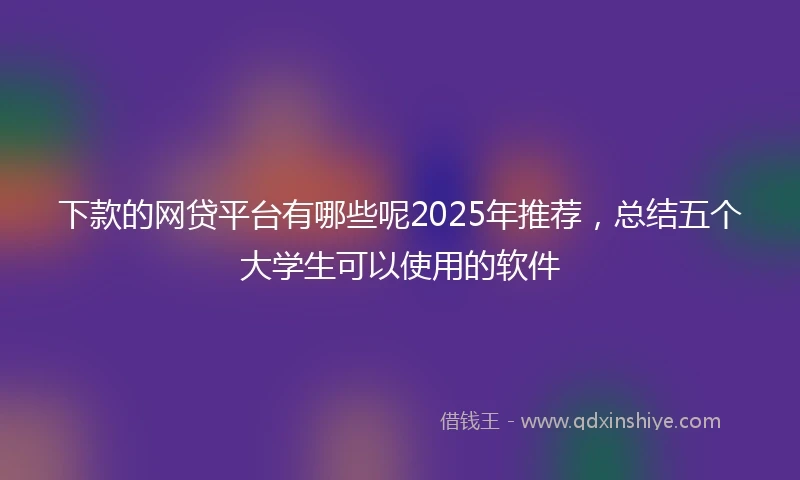 下款的网贷平台有哪些呢2025年推荐，总结五个大学生可以使用的软件