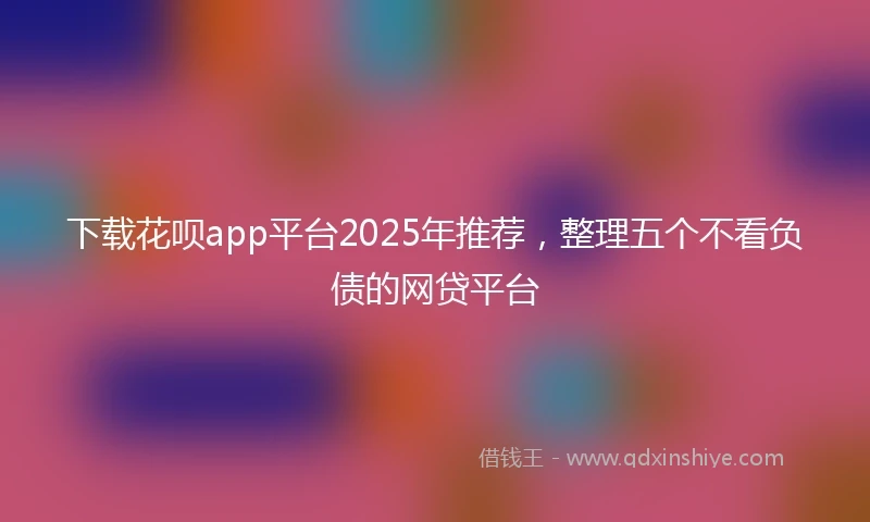 下载花呗app平台2025年推荐，整理五个不看负债的网贷平台