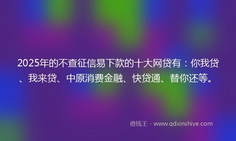 2025年的不查征信易下款的十大网贷有：你我贷、我来贷、中原消费金融、快贷通、替你还等。