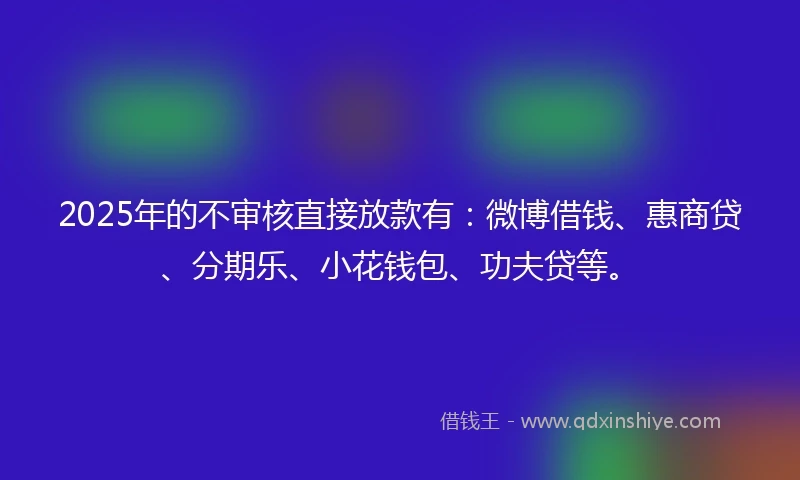 2025年的不审核直接放款有:微博借钱、惠商贷、分期乐、小花钱包、功夫贷等。