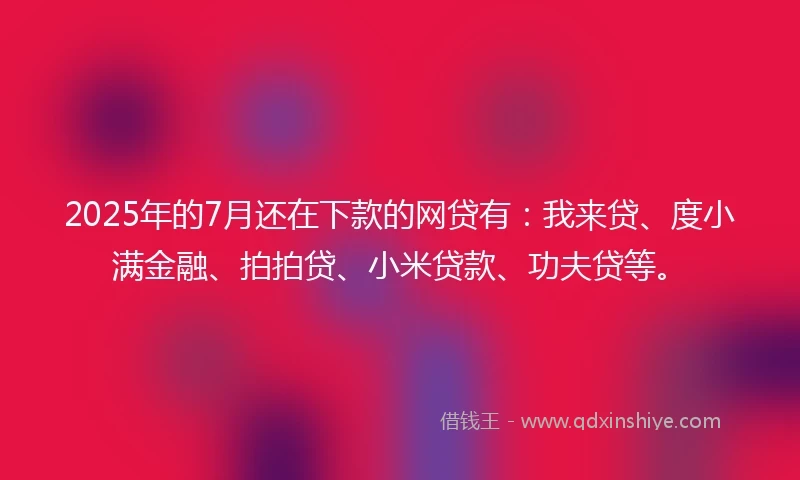 2025年的7月还在下款的网贷有：我来贷、度小满金融、拍拍贷、小米贷款、功夫贷等。