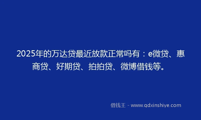 2025年的万达贷最近放款正常吗有：e微贷、惠商贷、好期贷、拍拍贷、微博借钱等。