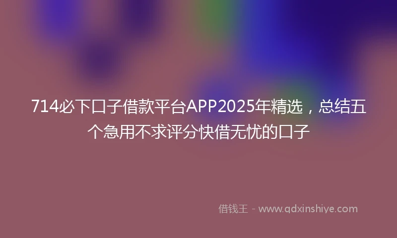 714必下口子借款平台APP2025年精选，总结五个急用不求评分快借无忧的口子