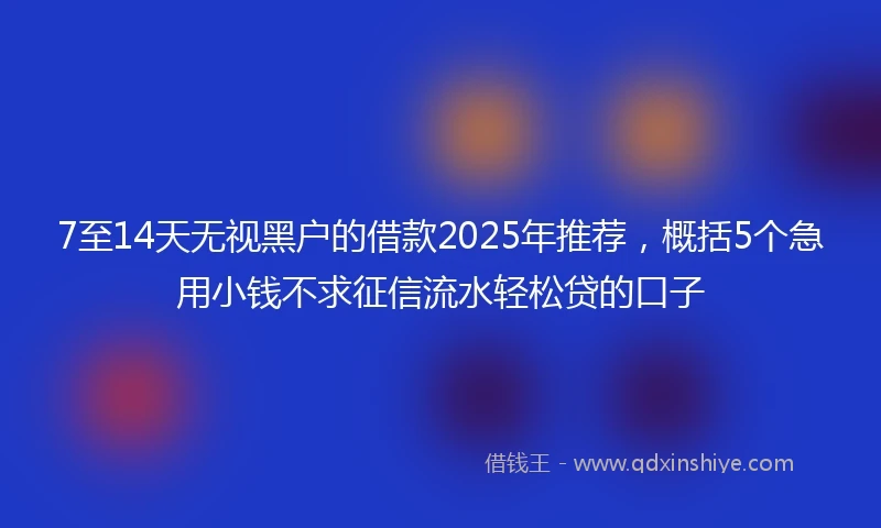 7至14天无视黑户的借款2025年推荐，概括5个急用小钱不求征信流水轻松贷的口子